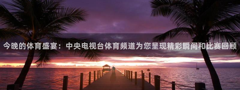 24直播网体育新年放送7zg.立即打开.org：今晚的体育盛宴：中央电视台体育频道为您呈现精彩瞬间和比赛回顾